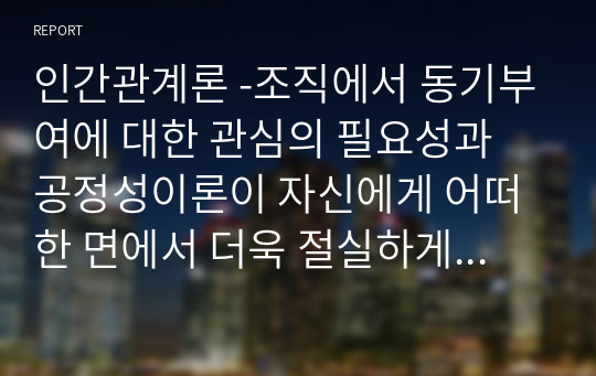 인간관계론 -조직에서 동기부여에 대한 관심의 필요성과 공정성이론이 자신에게 어떠한 면에서 더욱 절실하게 적용되어야 하는지를  논리적으로 제시하시오