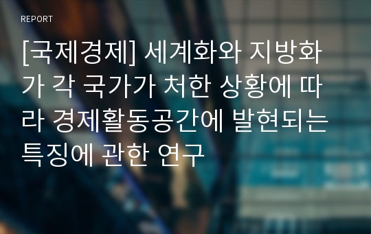 [국제경제] 세계화와 지방화가 각 국가가 처한 상황에 따라 경제활동공간에 발현되는 특징에 관한 연구