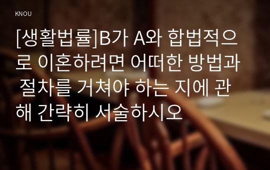 [생활법률]B가 A와 합법적으로 이혼하려면 어떠한 방법과 절차를 거쳐야 하는 지에 관해 간략히 서술하시오