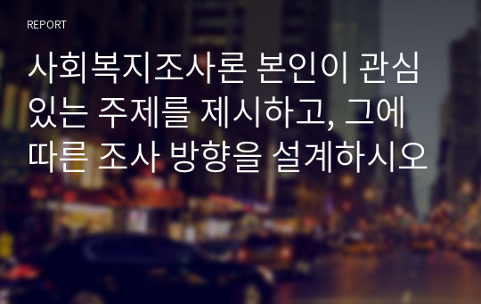 사회복지조사론 본인이 관심있는 주제를 제시하고, 그에 따른 조사 방향을 설계하시오