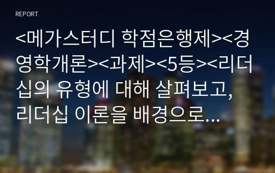 &lt;메가스터디 학점은행제&gt;&lt;경영학개론&gt;&lt;과제&gt;&lt;5등&gt;&lt;리더십의 유형에 대해 살펴보고, 리더십 이론을 배경으로 조직의 커뮤니케이션 활성화를 위해 리더가 취해야 할 태도에 대해 서술하시오 &gt;