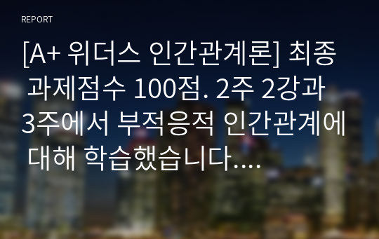 [A+ 위더스 인간관계론] 최종 과제점수 100점. 2주 2강과 3주에서 부적응적 인간관계에 대해 학습했습니다. 부적응적 인간관계의 유형 중 하나를 정하여, 학습자 자신과 자신에게 의미 있는 타인과의 관계 관점에서 실제 경험을 분석하고, 부적응의 구체적인 사례를 다양하게 제시하며 이 경험에 대해 분석해보시오.