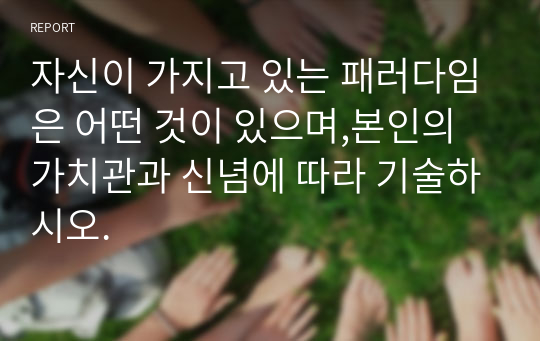 자신이 가지고 있는 패러다임은 어떤 것이 있으며,본인의 가치관과 신념에 따라 기술하시오.