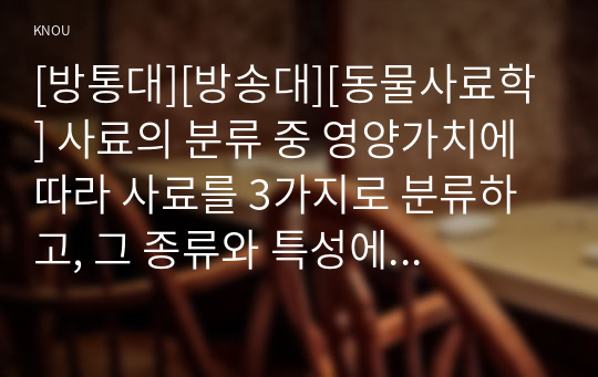 [방통대][방송대][동물사료학] 사료의 분류 중 영양가치에 따라 사료를 3가지로 분류하고, 그 종류와 특성에 대하여 설명하시오. 2. 국내 한육우 농가에서 가장 많은 이용량을 나타내는 조사료는 무엇이고, 사료적인 특성과 이용성 증대를 위한 방법에 대하여 설명하시오. 3. 젖소를 사육하는 낙농가에서 중요한 조사료인 사일리지