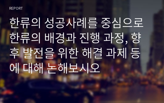 한류의 성공사례를 중심으로 한류의 배경과 진행 과정, 향후 발전을 위한 해결 과제 등에 대해 논해보시오