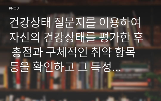 건강상태 질문지를 이용하여 자신의 건강상태를 평가한 후 총점과 구체적인 취약 항목 등을 확인하고 그 특성을 파악하여 서술하시오.