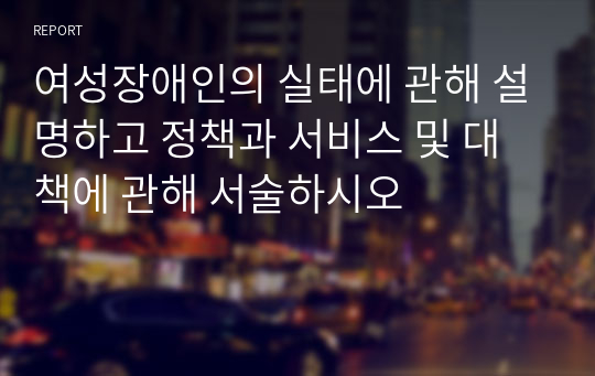 여성장애인의 실태에 관해 설명하고 정책과 서비스 및 대책에 관해 서술하시오