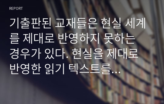 기출판된 교재들은 현실 세계를 제대로 반영하지 못하는 경우가 있다. 현실을 제대로 반영한 읽기 텍스트를 교재에 싣는다면 어떤 내용을 담을 것이며 그 이유는 무엇인지에 대해 설명하시오.