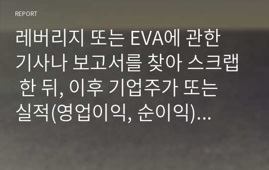 레버리지 또는 EVA에 관한 기사나 보고서를 찾아 스크랩 한 뒤, 이후 기업주가 또는 실적(영업이익, 순이익) 변화를 조사하고 자신의 의견을 정리하시오.