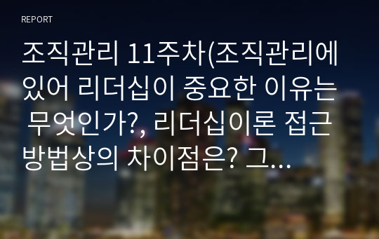 조직관리 11주차(조직관리에 있어 리더십이 중요한 이유는 무엇인가?, 리더십이론 접근방법상의 차이점은? 그리고 각 접근방법상의 대표적 이론들은?, 새로운 리더십 유형들의 차이점(초점, 리더 역할, 요구 역량 등)은?, 성과리더십의 개념과 중요성은? 성과리더의 핵심역할은 무엇인가?)