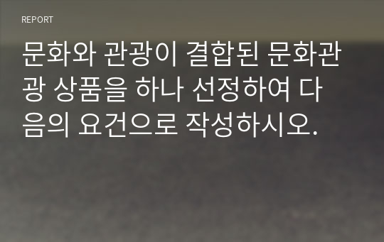 문화와 관광이 결합된 문화관광 상품을 하나 선정하여 다음의 요건으로 작성하시오.