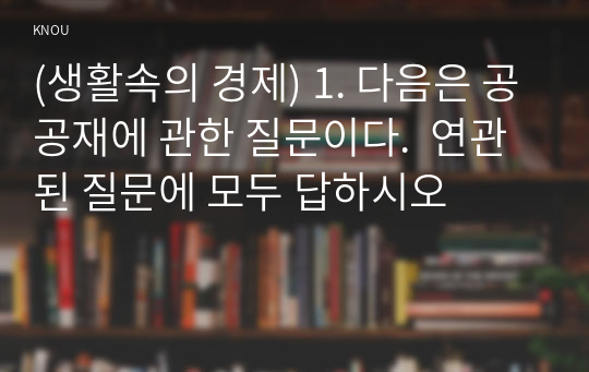 (생활속의 경제) 1. 다음은 공공재에 관한 질문이다.  연관된 질문에 모두 답하시오