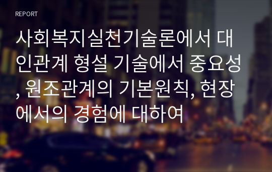 사회복지실천기술론에서 대인관계 형설 기술에서 중요성, 원조관계의 기본원칙, 현장에서의 경험에 대하여