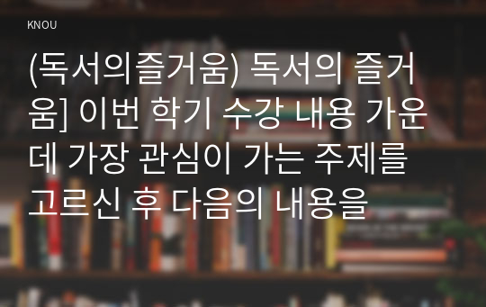 (독서의즐거움) 독서의 즐거움] 이번 학기 수강 내용 가운데 가장 관심이 가는 주제를 고르신 후 다음의 내용을