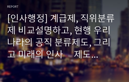 [인사행정] 계급제, 직위분류제 비교설명하고, 현행 우리나라의 공직 분류제도, 그리고 미래의 인사     제도의 발전가능성 논하기