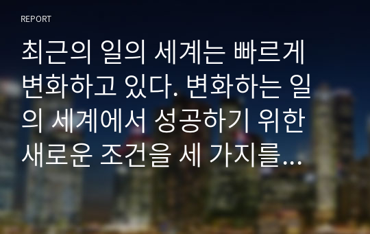 최근의 일의 세계는 빠르게 변화하고 있다. 변화하는 일의 세계에서 성공하기 위한 새로운 조건을 세 가지를 제시하고 설명하시오.