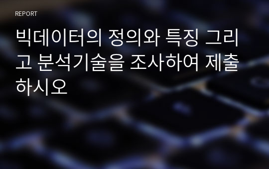 빅데이터의 정의와 특징 그리고 분석기술을 조사하여 제출하시오