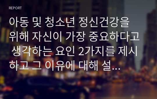 아동 및 청소년 정신건강을 위해 자신이 가장 중요하다고 생각하는 요인 2가지를 제시하고 그 이유에 대해 설명하세요