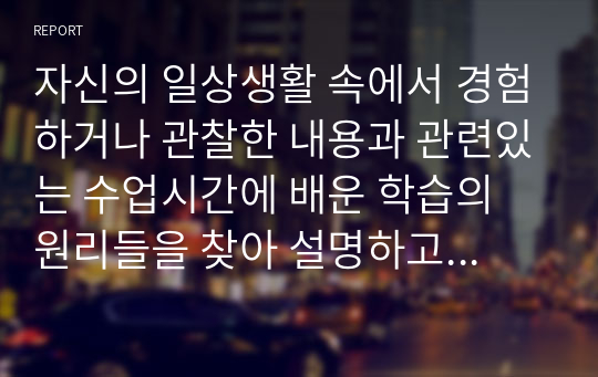 자신의 일상생활 속에서 경험하거나 관찰한 내용과 관련있는 수업시간에 배운 학습의 원리들을 찾아 설명하고, 그에 관련한 구체적 개인 사례를 정리하여 작성하시오