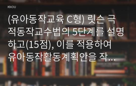 (유아동작교육 C형) 릿슨 극적동작교수법의 5단계를 설명하고(15점), 이를 적용하여 유아동작활동계획안을 작성하여 현장적용