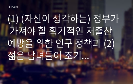 (1) (자신이 생각하는) 정부가 가져야 할 획기적인 저출산 예방을 위한 인구 정책과 (2) 젊은 남녀들이 조기 결혼 장려를 위한 인구정책 (3) 교제 전 남녀가 서로 반드시 합의해야 할 내용이 있다면 무엇인지 각각 설명하라.