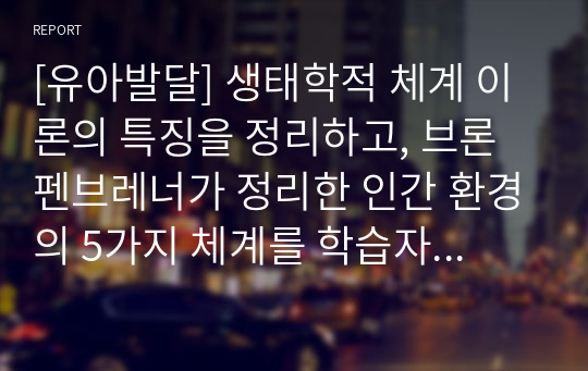 [유아발달] 생태학적 체계 이론의 특징을 정리하고, 브론펜브레너가 정리한 인간 환경의 5가지 체계를 학습자 자신을 주인공으로 선정하여, 현재 상황에서 구체적으로 설명하고 분석