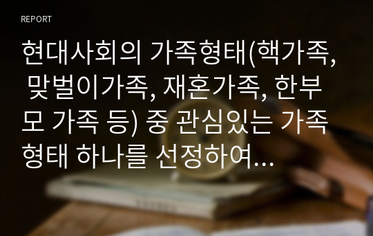 현대사회의 가족형태(핵가족, 맞벌이가족, 재혼가족, 한부모 가족 등) 중 관심있는 가족형태 하나를 선정하여 관련보도자료(1편)을 소개한 후 이들 내용을 중심으로 가족형태에서의 부모역할 특징과 자녀양육상의 문제점, 부모역할과 자녀양육 전략에 대하여 서술하시오.