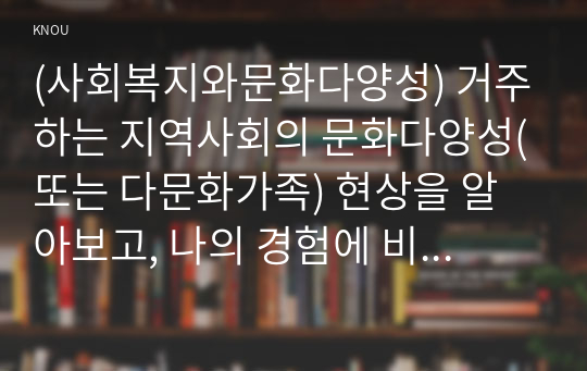 (사회복지와문화다양성) 거주하는 지역사회의 문화다양성(또는 다문화가족) 현상을 알아보고, 나의 경험에 비추어, 문제점