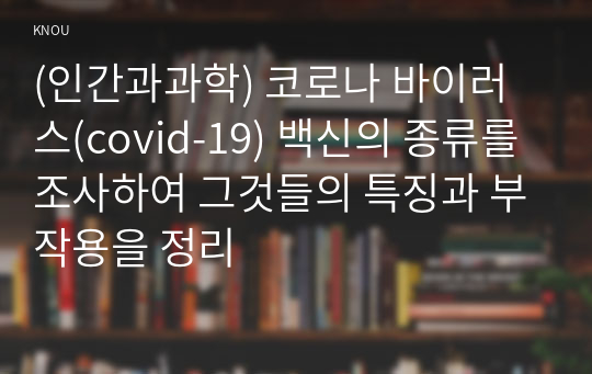 (인간과과학) 코로나 바이러스(covid-19) 백신의 종류를 조사하여 그것들의 특징과 부작용을 정리