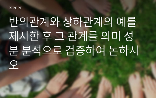 반의관계와 상하관계의 예를 제시한 후 그 관계를 의미 성분 분석으로 검증하여 논하시오