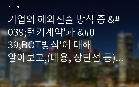 기업의 해외진출 방식 중 &#039;턴키계약&#039;과 &#039;BOT방식&#039;에 대해 알아보고,(내용, 장단점 등) 이 방식들을 쓰고 있는 실제 기업의 사례(2개 이상)를 찾아 서술합니다. 그리고 실제 기업사례의 성공여부와 2가지 해외진출방식(턴키와 BOT)에 대한 자신의 의견을 제시