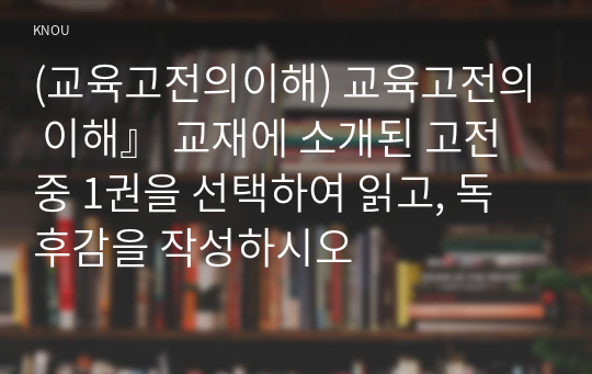 (교육고전의이해) 교육고전의 이해』 교재에 소개된 고전 중 1권을 선택하여 읽고, 독후감을 작성하시오