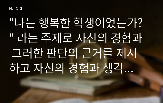 &quot;나는 행복한 학생이었는가?&quot; 라는 주제로 자신의 경험과 그러한 판단의 근거를 제시하고 자신의 경험과 생각을 중심으로 논술하시오.