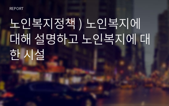 노인복지정책 ) 노인복지에 대해 설명하고 노인복지에 대한 시설