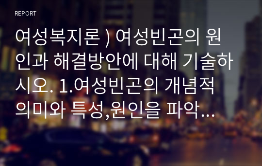 여성복지론 ) 여성빈곤의 원인과 해결방안에 대해 기술하시오. 1.여성빈곤의 개념적 의미와 특성,원인을 파악하시오 2.여성빈곤의 해결방안에 대해 정리하시오 3.여성빈곤에 대한 본인의 생각을 기술하시오