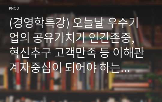 (경영학특강) 오늘날 우수기업의 공유가치가 인간존중, 혁신추구 고객만족 등 이해관계자중심이 되어야 하는 이유