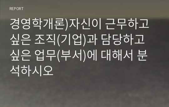 경영학개론)자신이 근무하고 싶은 조직(기업)과 담당하고 싶은 업무(부서)에 대해서 분석하시오