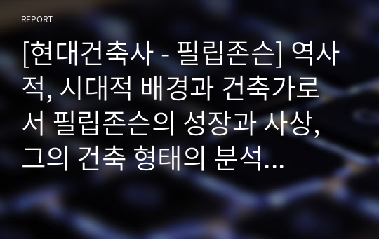 [현대건축사 - 필립존슨] 역사적, 시대적 배경과 건축가로서 필립존슨의 성장과 사상, 그의 건축 형태의 분석, 건물의 의미, 그리고 결론으로 이루어진 레포트입니다. 사실살 필립 존슨의 모든 것을 담았습니다. 표지제외 23쪽 공백 없이 빡빡하게 풍부한 자료를 담았습니다.