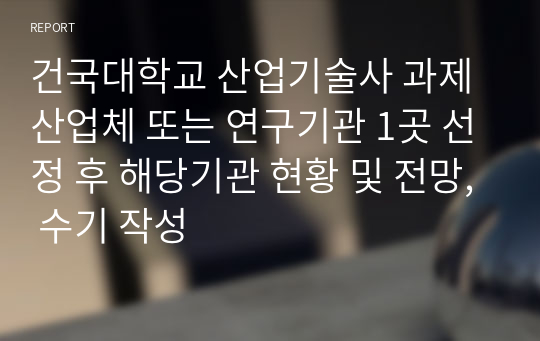 건국대학교 산업기술사 과제 산업체 또는 연구기관 1곳 선정 후 해당기관 현황 및 전망, 수기 작성