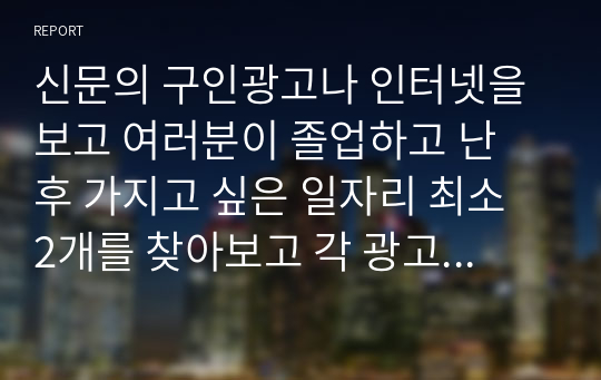 신문의 구인광고나 인터넷을 보고 여러분이 졸업하고 난 후 가지고 싶은 일자리 최소 2개를 찾아보고 각 광고에서 구체화되어 있는 자격들의 목록을 작성하라, 그 회사에서 지원자들이 이러한 자격들을 얼마나 잘 만족시키는 가를 결정하는 데 사용할 것 같은 방법들을 밝혀보라.