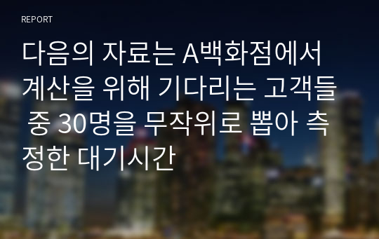 다음의 자료는 A백화점에서 계산을 위해 기다리는 고객들 중 30명을 무작위로 뽑아 측정한 대기시간