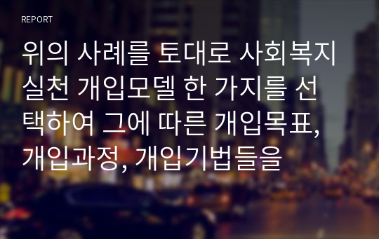 위의 사례를 토대로 사회복지실천 개입모델 한 가지를 선택하여 그에 따른 개입목표, 개입과정, 개입기법들을