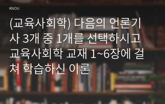 (교육사회학) 다음의 언론기사 3개 중 1개를 선택하시고 교육사회학 교재 1~6장에 걸쳐 학습하신 이론