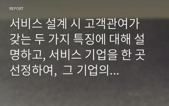 서비스 설계 시 고객관여가 갖는 두 가지 특징에 대해 설명하고, 서비스 기업을 한 곳 선정하여,  그 기업의 서비스 설계의 현황과 개선안에 대해 논하시오.