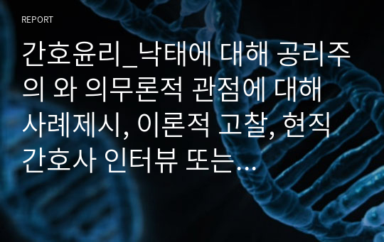 간호윤리_낙태에 대해 공리주의 와 의무론적 관점에 대해 사례제시, 이론적 고찰, 현직 간호사 인터뷰 또는 다양한 정보검색을 통해 자료 수집하여 대상자와 가족, 보호자, 의료인, 법조인, 종교인, 병원, 간호관리자 등의 입장에 대해 각각 고찰하여 작성하시오.