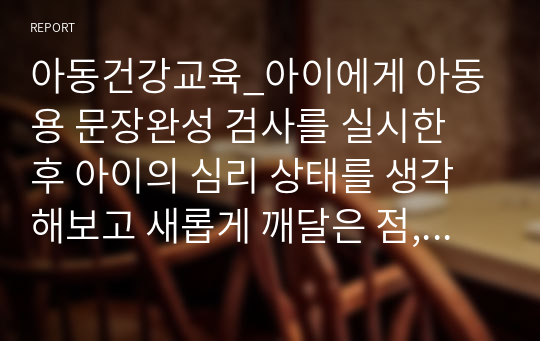 아동건강교육_아이에게 아동용 문장완성 검사를 실시한 후 아이의 심리 상태를 생각해보고 새롭게 깨달은 점, 반성할 점, 향후 교육방향 및 교육가치관에 대해서 자유롭게 서술합니다.