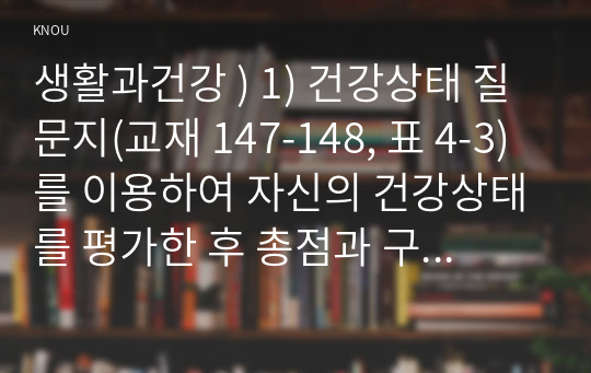 생활과건강 ) 1) 건강상태 질문지(교재 147-148, 표 4-3)를 이용하여 자신의 건강상태를 평가한 후 총점과 구체적인 취약 항목 등을 확인하고 그 특성을 파악하여 서술하시오. 2) 이를 토대로 구체적인 건강관리 전략과 계획을 세우시오.