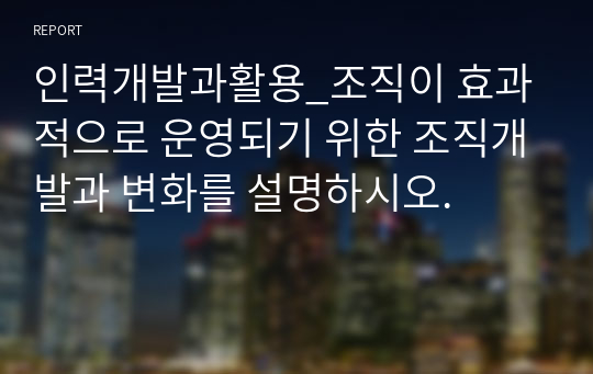 인력개발과활용_조직이 효과적으로 운영되기 위한 조직개발과 변화를 설명하시오.