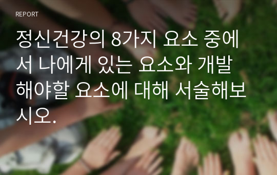 정신건강의 8가지 요소 중에서 나에게 있는 요소와 개발해야할 요소에 대해 서술해보시오.