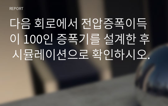 다음 회로에서 전압증폭이득이 100인 증폭기를 설계한 후 시뮬레이션으로 확인하시오.